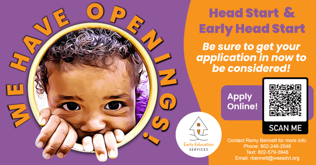 A flyer with an image of a child peeking through a circular opening. It reads: We Have Openings! Head Start and Early Head Start. Be sure to get your application in now to be considered! Contact Remy Bennett at (phone) 802-246-2046, (text) 802-579-3846, or (email) rbennett@wsesdvt.org